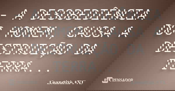 - A DESOBEDIÊNCIA DO HOMEM, CAUSA A DESTRUIÇÃO DA TERRA...... Frase de Leandrin FVL.