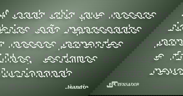 A cada dia que nossas ideias são repassadas para nossos parentes e filhos, estamos revolucionando... Frase de Leandro.