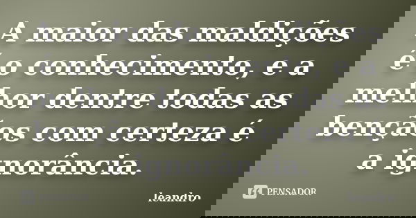 A maior das maldições é o conhecimento, e a melhor dentre todas as bençãos com certeza é a ignorância.... Frase de Leandro.