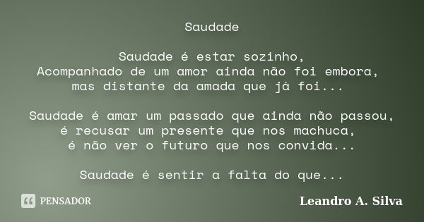 Saudade Saudade é estar sozinho, Acompanhado de um amor ainda não foi embora, mas distante da amada que já foi... Saudade é amar um passado que ainda não passou... Frase de Leandro A. Silva.