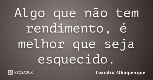 Algo que não tem rendimento, é melhor que seja esquecido.... Frase de Leandro Albuquerque.