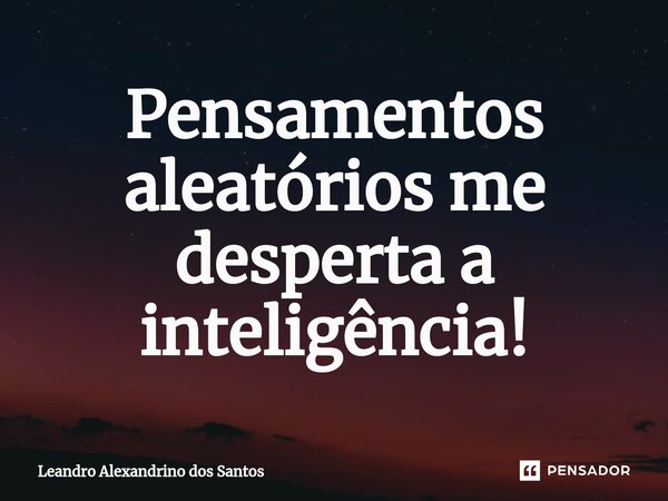 ⁠Pensamentos aleatórios me desperta a inteligência!... Frase de Leandro Alexandrino dos Santos.