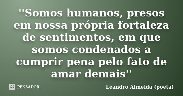 ''Somos humanos, presos em nossa própria fortaleza de sentimentos, em que somos condenados a cumprir pena pelo fato de amar demais''... Frase de Leandro Almeida (poeta).