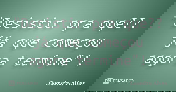 "Desistir pra que?? já que começou agora termine"!... Frase de Leandro Alves.