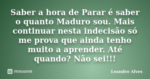 Saber a hora de Parar é saber o quanto Maduro sou. Mais continuar nesta indecisão só me prova que ainda tenho muito a aprender. Até quando? Não sei!!!... Frase de Leandro Alves.