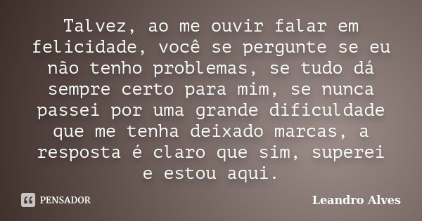 Talvez, ao me ouvir falar em felicidade, você se pergunte se eu não tenho problemas, se tudo dá sempre certo para mim, se nunca passei por uma grande dificuldad... Frase de Leandro Alves.