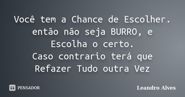 Você tem a Chance de Escolher. então não seja BURRO, e Escolha o certo. Caso contrario terá que Refazer Tudo outra Vez... Frase de Leandro Alves.