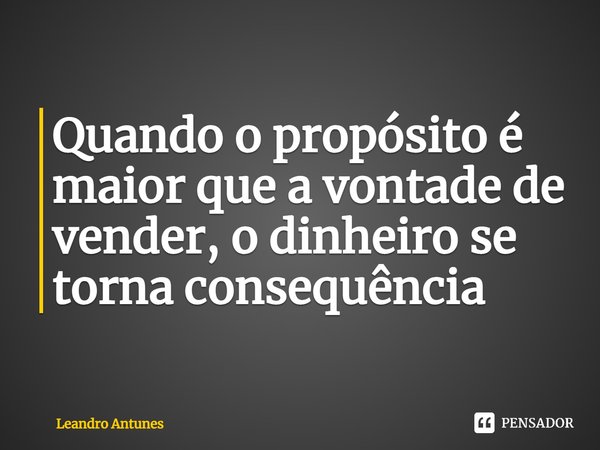 Quando o propósito é maior que a vontade de vender, o dinheiro se torna consequência... Frase de Leandro Antunes.