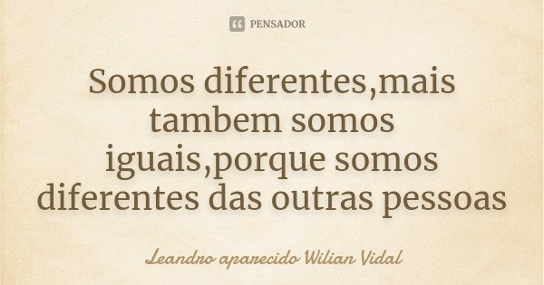 Somos diferentes,mais tambem somos iguais,porque somos diferentes das outras pessoas... Frase de Leandro aparecido Wilian Vidal.