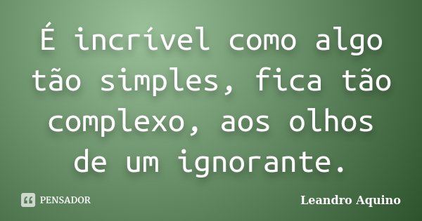 É incrível como algo tão simples, fica tão complexo, aos olhos de um ignorante.... Frase de Leandro Aquino.