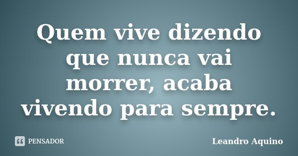 Quem vive dizendo que nunca vai morrer, acaba vivendo para sempre.... Frase de Leandro Aquino.