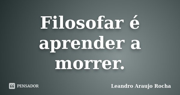 Filosofar é aprender a morrer.... Frase de Leandro Araujo Rocha.