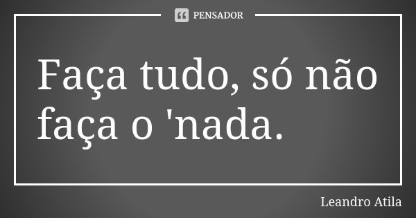 Faça tudo, só não faça o 'nada.... Frase de Leandro Atila.