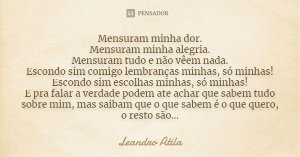 Mensuram minha dor. Mensuram minha alegria. Mensuram tudo e não vêem nada. Escondo sim comigo lembranças minhas, só minhas! Escondo sim escolhas minhas, só minh... Frase de Leandro Atila.