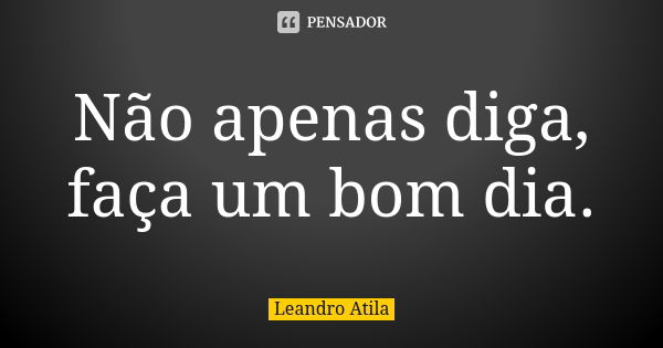 Não apenas diga, faça um bom dia.... Frase de Leandro Atila.