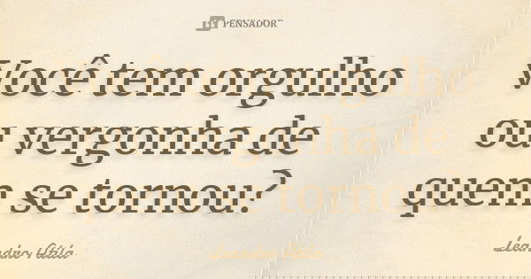 Você tem orgulho ou vergonha de quem se tornou?... Frase de Leandro Atila.