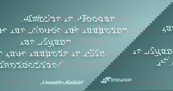 Admiro a Pessoa que ao invés de adaptar ao lugar o lugar que adapta a Ela. É fantástico!... Frase de Leandro Bahiah.