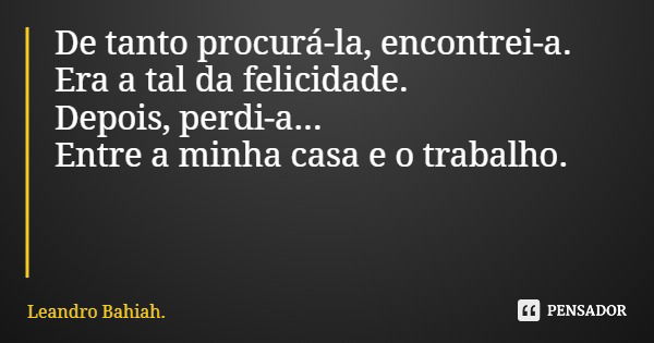 De tanto procurá-la, encontrei-a. Era a tal da felicidade. Depois, perdi-a... Entre a minha casa e o trabalho.... Frase de Leandro Bahiah..