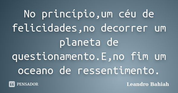 No princípio,um céu de felicidades,no decorrer um planeta de questionamento.E,no fim um oceano de ressentimento.... Frase de Leandro Bahiah.