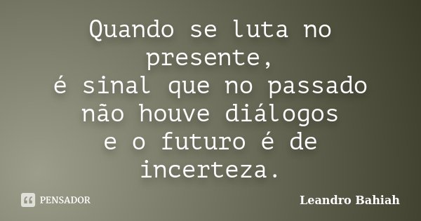 Quando se luta no presente, é sinal que no passado não houve diálogos e o futuro é de incerteza.... Frase de Leandro Bahiah.
