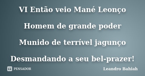 VI Então veio Mané Leonço Homem de grande poder Munido de terrível jagunço Desmandando a seu bel-prazer!... Frase de Leandro Bahiah.