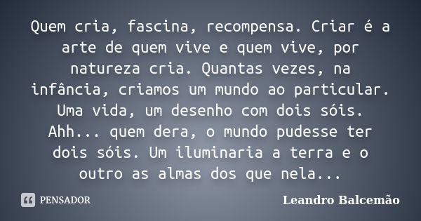 Quem cria, fascina, recompensa. Criar é a arte de quem vive e quem vive, por natureza cria. Quantas vezes, na infância, criamos um mundo ao particular. Uma vida... Frase de Leandro Balcemão.