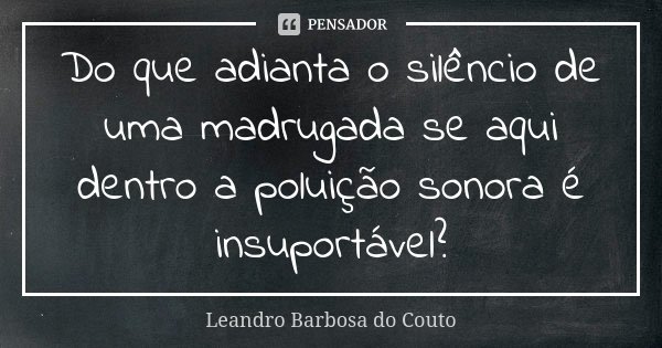 Do que adianta o silêncio de uma madrugada se aqui dentro a poluição sonora é insuportável?... Frase de Leandro Barbosa do Couto.