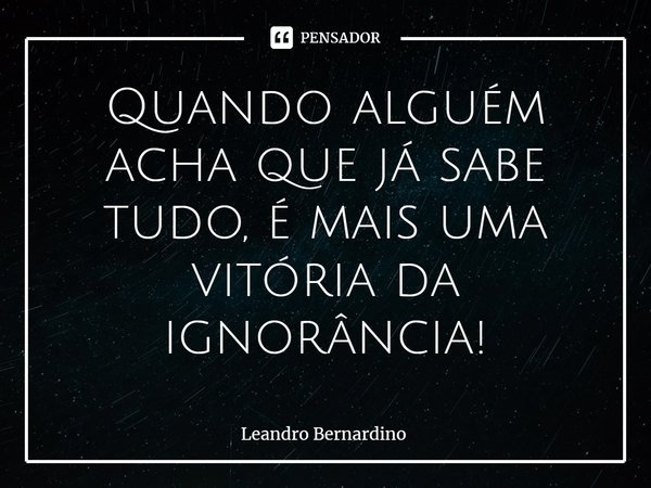 ⁠Quando alguém acha que já sabe tudo, é mais uma vitória da ignorância!... Frase de Leandro Bernardino.