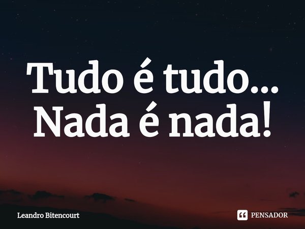 ⁠Tudo é tudo... Nada é nada!... Frase de Leandro Bitencourt.