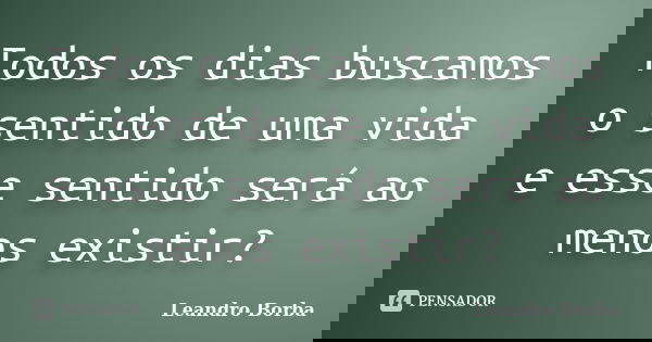 Todos os dias buscamos o sentido de uma vida e esse sentido será ao menos existir?... Frase de Leandro Borba.