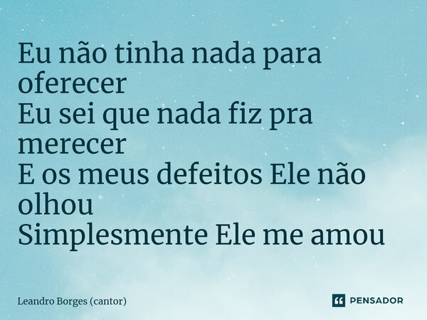 Eu não tinha nada para oferecer Eu sei que nada fiz pra merecer E os meus defeitos Ele não olhou Simplesmente Ele me amou... Frase de Leandro Borges (cantor).