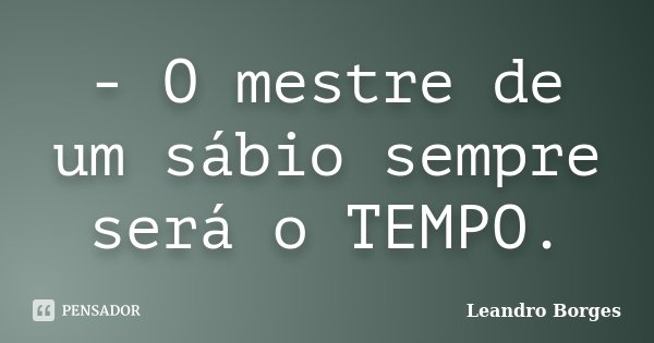 - O mestre de um sábio sempre será o TEMPO.... Frase de Leandro Borges.