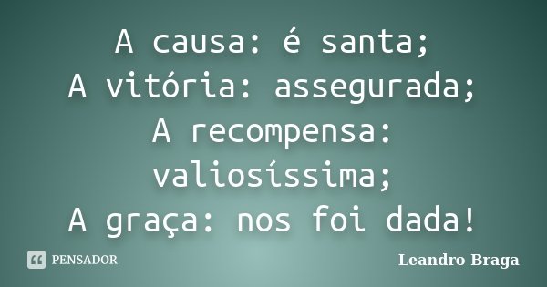 A causa: é santa; A vitória: assegurada; A recompensa: valiosíssima; A graça: nos foi dada!... Frase de Leandro Braga.