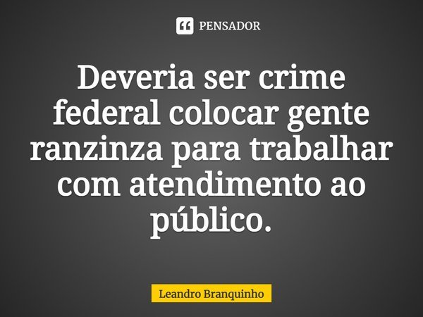 ⁠Deveria ser crime federal colocar gente ranzinza para trabalhar com atendimento ao público.... Frase de Leandro Branquinho.