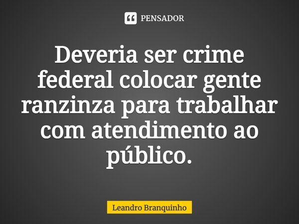 ⁠Deveria ser crime federal colocar gente ranzinza para trabalhar com atendimento ao público.... Frase de Leandro Branquinho.