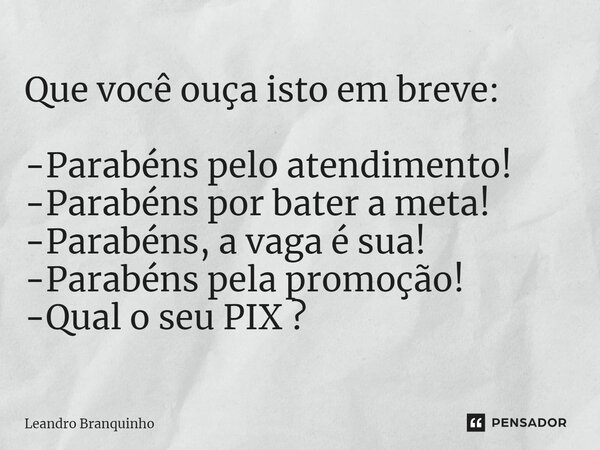 ⁠Que você ouça isto em breve: -Parabéns pelo atendimento! -Parabéns por bater a meta! -Parabéns, a vaga é sua! -Parabéns pela promoção! -Qual o seu PIX ?... Frase de Leandro Branquinho.