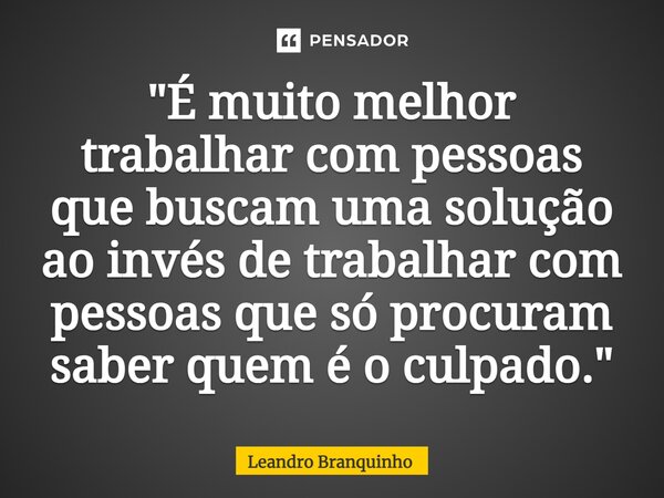 ⁠"É muito melhor trabalhar com pessoas que buscam uma solução ao invés de trabalhar com pessoas que só procuram saber quem é o culpado."... Frase de Leandro Branquinho.