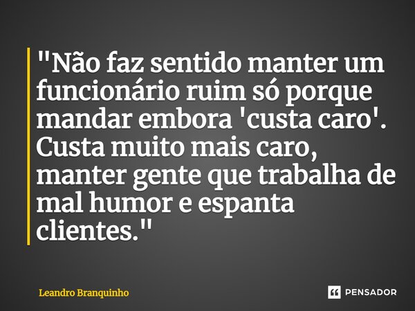 ⁠"Não faz sentido manter um funcionário ruim só porque mandar embora 'custa caro'. Custa muito mais caro, manter gente que trabalha de mal humor e espanta ... Frase de Leandro Branquinho.