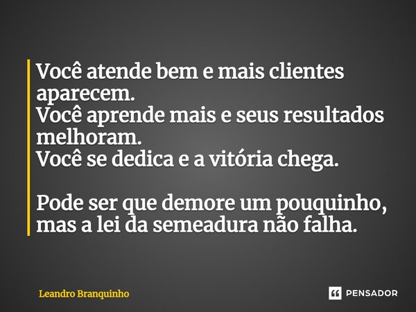 ⁠Você atende bem e mais clientes aparecem. Você aprende mais e seus resultados melhoram. Você se dedica e a vitória chega. Pode ser que demore um pouquinho, mas... Frase de Leandro Branquinho.