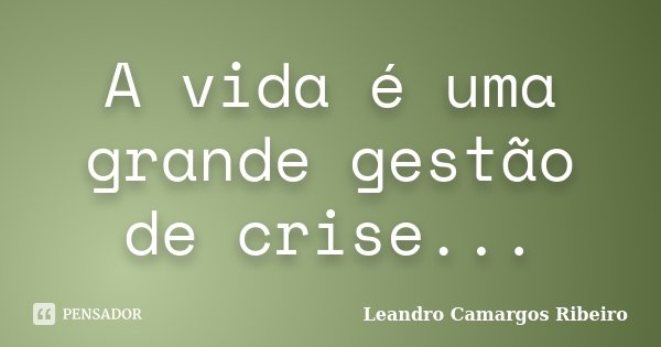 A vida é uma grande gestão de crise...... Frase de Leandro Camargos Ribeiro.