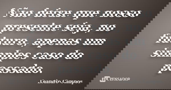 Não deixe que nosso presente seja, no futuro, apenas um simples caso do passado.... Frase de Leandro Campos.