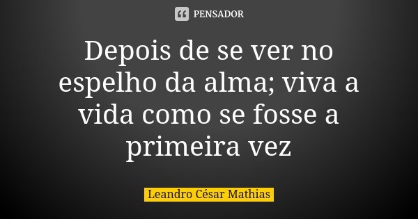 Depois de se ver no espelho da alma; viva a vida como se fosse a primeira vez... Frase de Leandro César Mathias.