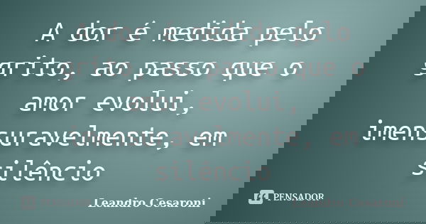 A dor é medida pelo grito, ao passo que o amor evolui, imensuravelmente, em silêncio... Frase de Leandro Cesaroni.