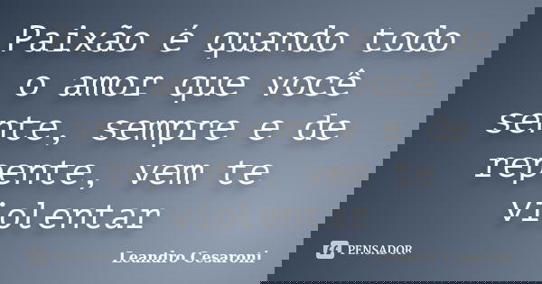 Paixão é quando todo o amor que você sente, sempre e de repente, vem te violentar... Frase de Leandro Cesaroni.