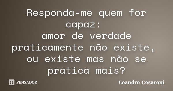 Responda-me quem for capaz: amor de verdade praticamente não existe, ou existe mas não se pratica mais?... Frase de Leandro Cesaroni.