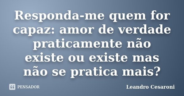 Responda-me quem for capaz: amor de verdade praticamente não existe ou existe mas não se pratica mais?... Frase de Leandro Cesaroni.