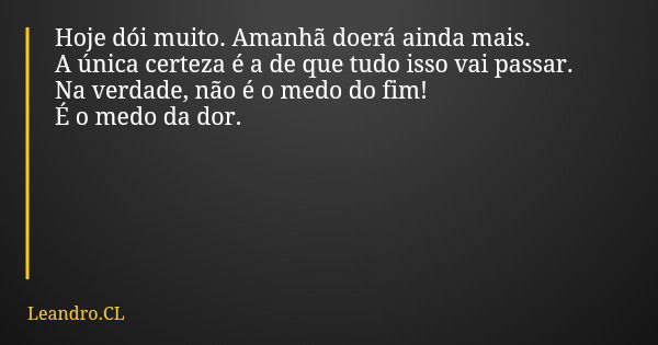 Hoje dói muito. Amanhã doerá ainda mais. A única certeza é a de que tudo isso vai passar. Na verdade, não é o medo do fim! É o medo da dor.... Frase de Leandro.CL.
