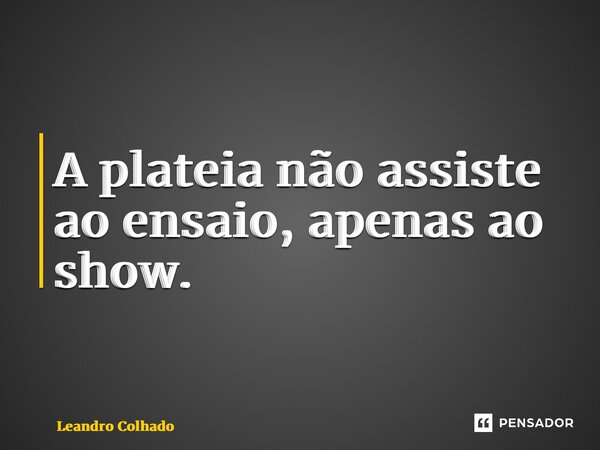 ⁠A plateia não assiste ao ensaio, apenas ao show.... Frase de Leandro Colhado.