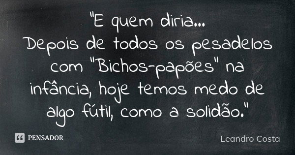 “E quem diria… Depois de todos os pesadelos com “Bichos-papões" na infância, hoje temos medo de algo fútil, como a solidão.”... Frase de Leandro Costa.