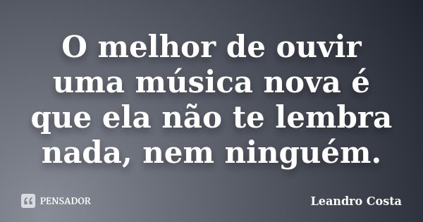 O melhor de ouvir uma música nova é que ela não te lembra nada, nem ninguém.... Frase de Leandro Costa.